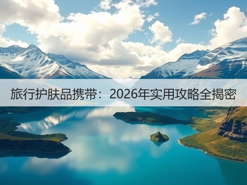 旅行护肤品携带：2026年实用攻略全揭密